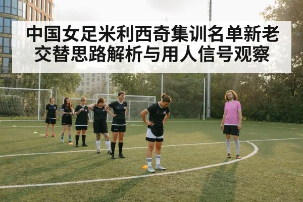 中国女足米利西奇集训名单新老交替思路解析与用人信号观察